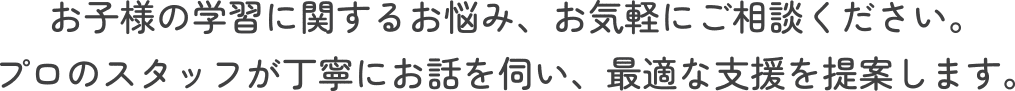 お子様の学習に関するお悩み、お気軽にご相談ください。プロのスタッフが丁寧にお話を伺い、最適な支援を提案します。