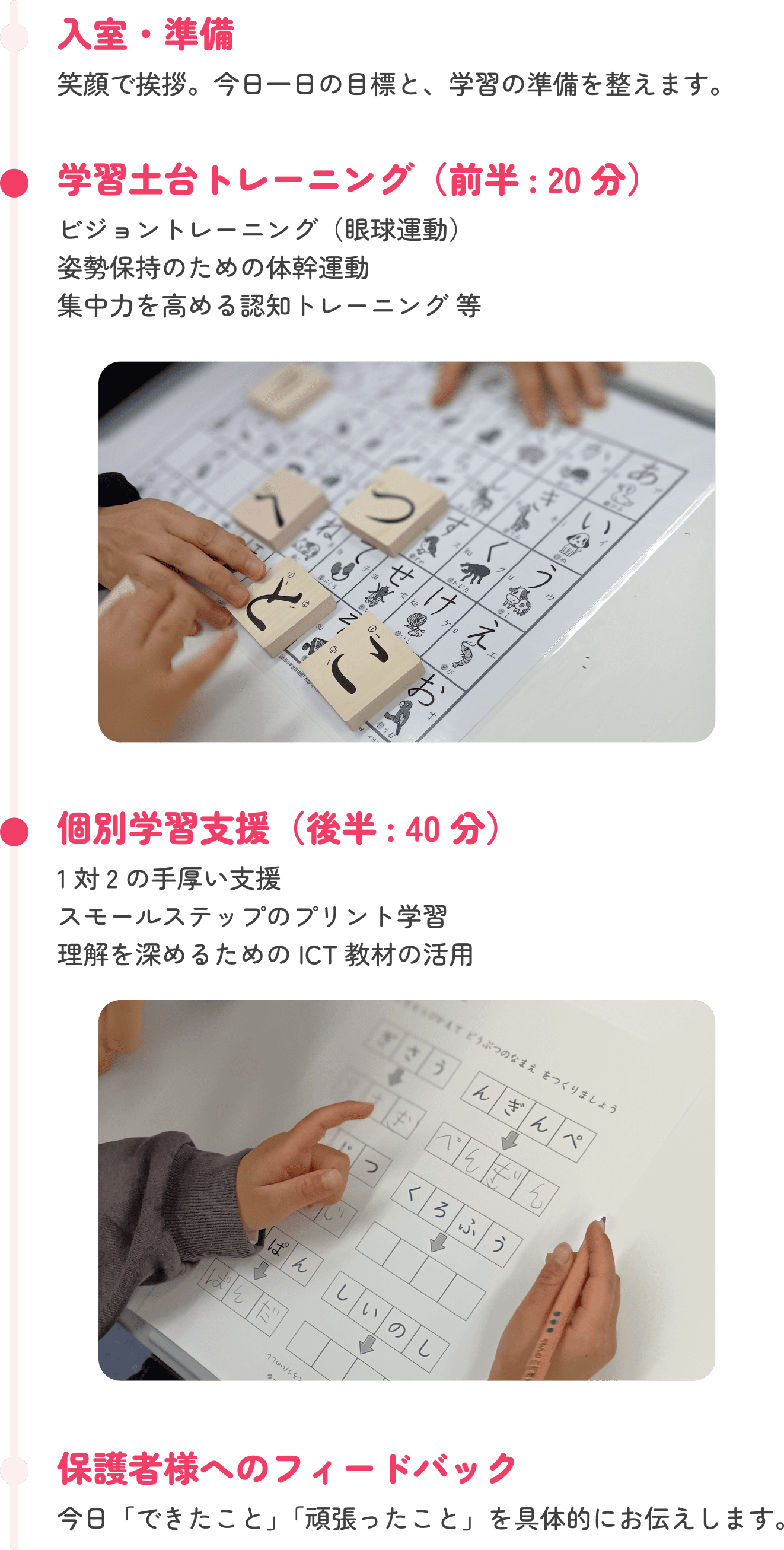 入室・準備 笑顔で挨拶。今日一日の目標と、学習の準備を整えます。　学習土台トレーニング（前半：20分） ビジョントレーニング（眼球運動） 姿勢保持のための体幹運動 集中力を高める認知トレーニング 等　個別学習支援（後半: 40分）講師による1対2の手厚い支援 スモールステップのプリント学習 理解を深めるためのICT教材の活用 　保護者様へのフィードバック 今日「できたこと」「頑張ったこと」を具体的にお伝えします。