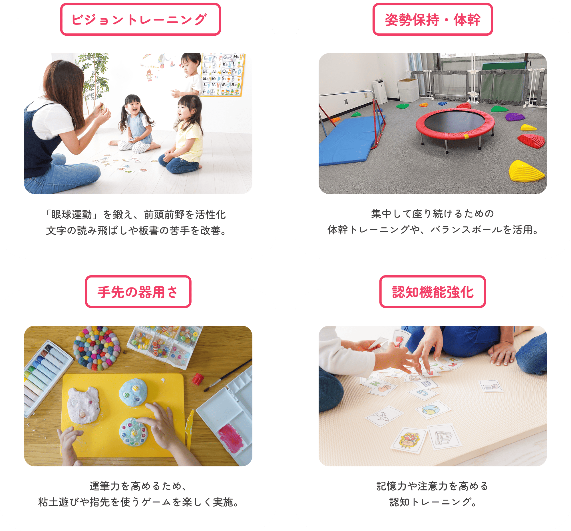 ビジョントレーニング 「眼球運動」を鍛え、前頭前野を活性化。文字の読み飛ばしや板書の苦手を改善。　姿勢保持・体幹 集中して座り続けるための体幹トレーニングや、バランスボールを活用。　手先の器用さ 運筆力を高めるため、粘土遊びや指先を使うゲームを楽しく実施。　認知機能強化 記憶力や注意力を高める認知トレーニング。