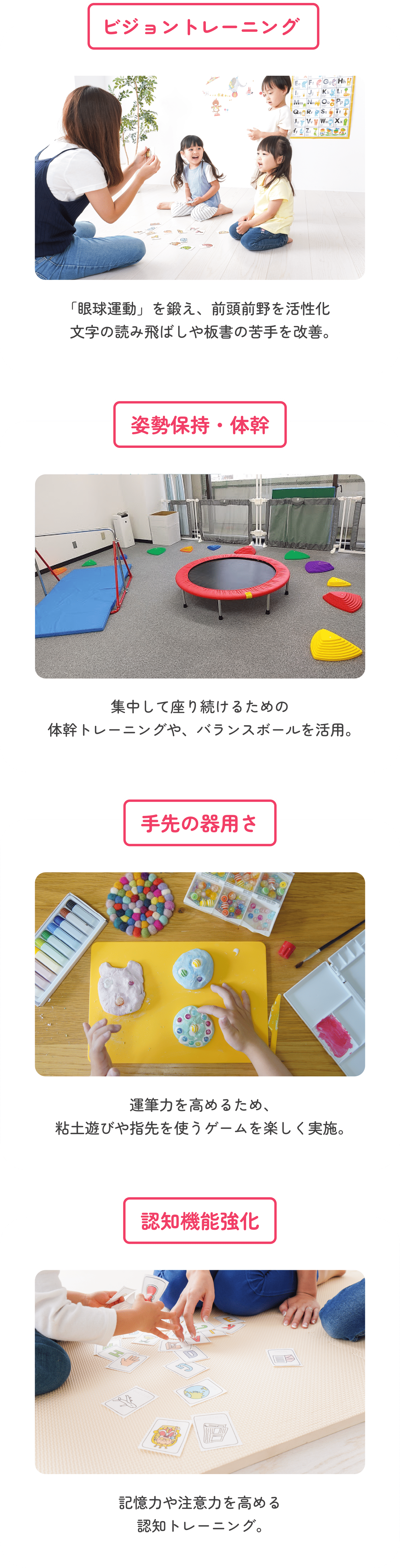 ビジョントレーニング 「眼球運動」を鍛え、前頭前野を活性化。文字の読み飛ばしや板書の苦手を改善。　姿勢保持・体幹 集中して座り続けるための体幹トレーニングや、バランスボールを活用。　手先の器用さ 運筆力を高めるため、粘土遊びや指先を使うゲームを楽しく実施。　認知機能強化 記憶力や注意力を高める認知トレーニング。