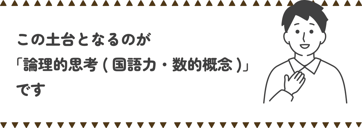 この土台となるのが「論理的思考(国語力・数的概念)」です