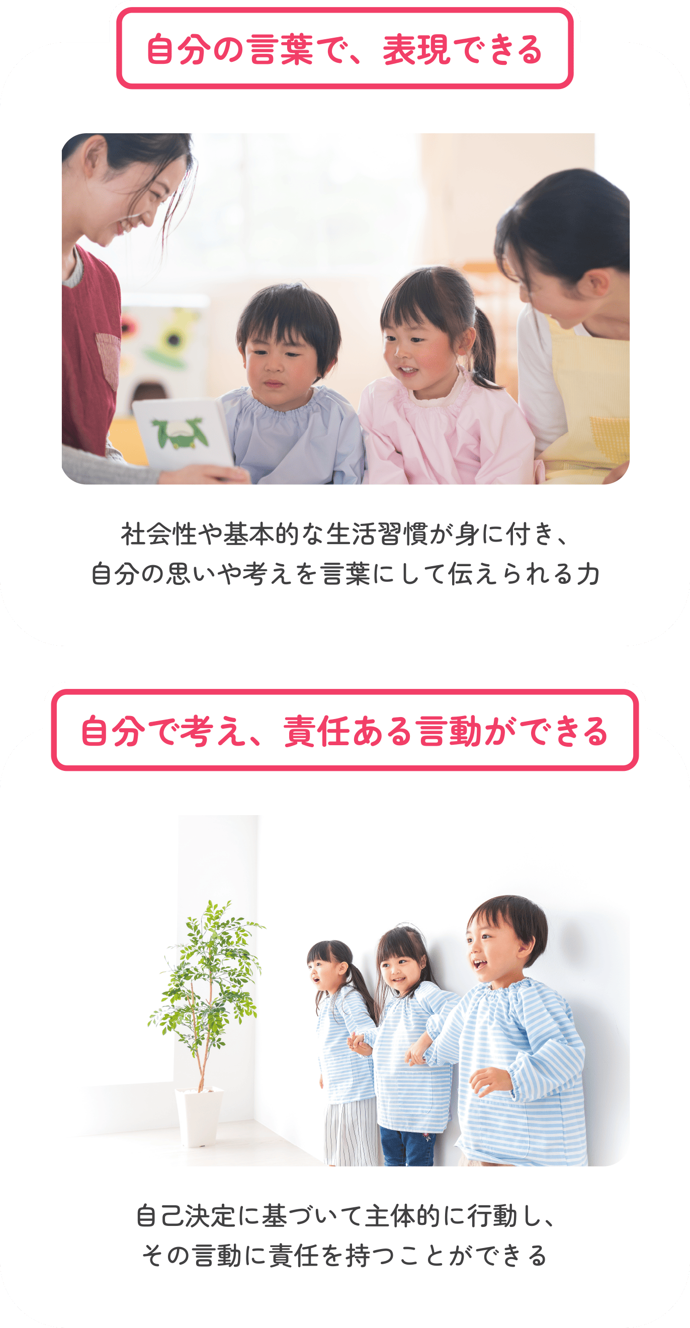 自分の言葉で、表現できる 社会性や基本的な生活習慣が身に付き、自分の思いや考えを言葉にして伝えられる力　自分で考え、責任ある言動ができる 自己決定に基づいて主体的に行動し、その言動に責任を持つことができる