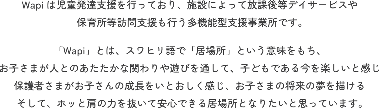 Wapiは児童発達支援を行っており、施設によって放課後等デイサービスや保育所等訪問支援も行う多機能型支援事業所です。「Wapi」とは、スワヒリ語で「居場所」という意味をもち、お子さまが人とのあたたかな関わりや遊びを通して、子どもである今を楽しいと感じ保護者さまがお子さんの成長をいとおしく感じ、お子さまの将来の夢を描けるそして、ホッと肩の力を抜いて安心できる居場所となりたいと思っています。