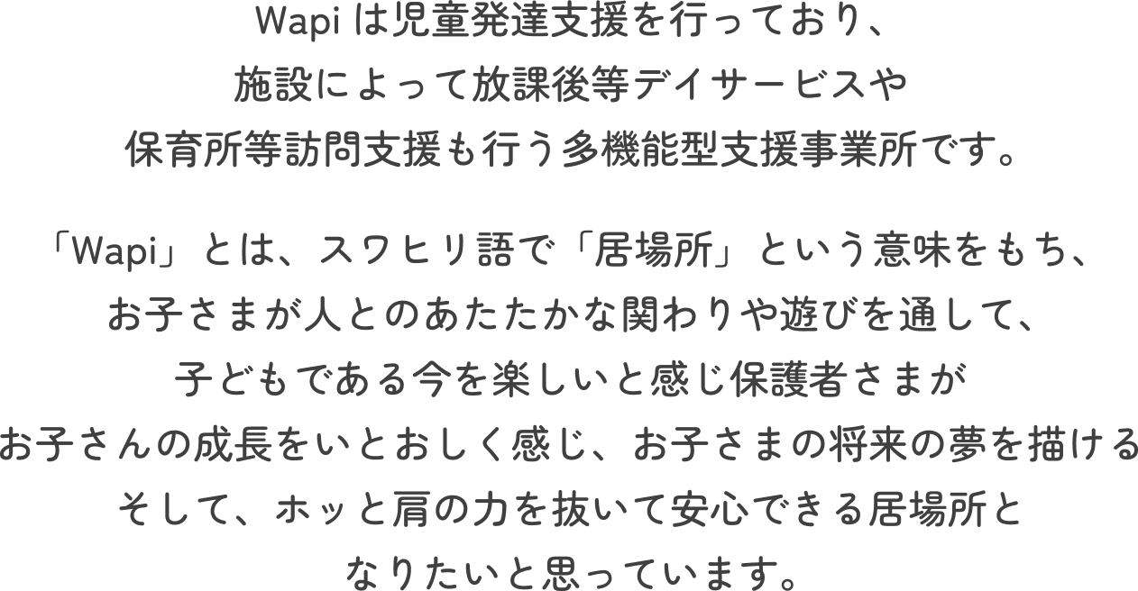 Wapiは児童発達支援を行っており、施設によって放課後等デイサービスや保育所等訪問支援も行う多機能型支援事業所です。「Wapi」とは、スワヒリ語で「居場所」という意味をもち、お子さまが人とのあたたかな関わりや遊びを通して、子どもである今を楽しいと感じ保護者さまがお子さんの成長をいとおしく感じ、お子さまの将来の夢を描けるそして、ホッと肩の力を抜いて安心できる居場所となりたいと思っています。