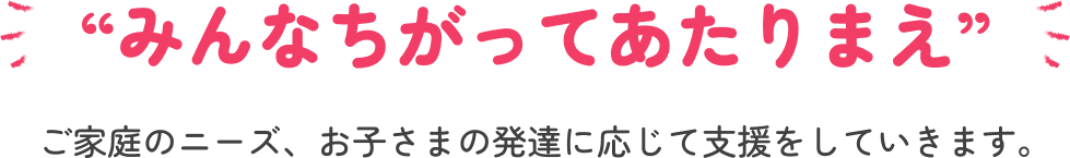 “みんなちがってあたりまえ”ご家庭のニーズ、お子さまの発達に応じて支援をしていきます。