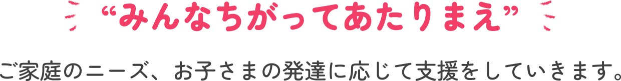 “みんなちがってあたりまえ”ご家庭のニーズ、お子さまの発達に応じて支援をしていきます。