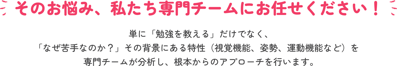 そのお悩み、私たち専門チームにお任せください！ 単に「勉強を教える」だけでなく、「なぜ苦手なのか？」その背景にある特性（視覚機能、姿勢、運動機能など）を専門チームが分析し、根本からのアプローチを行います。