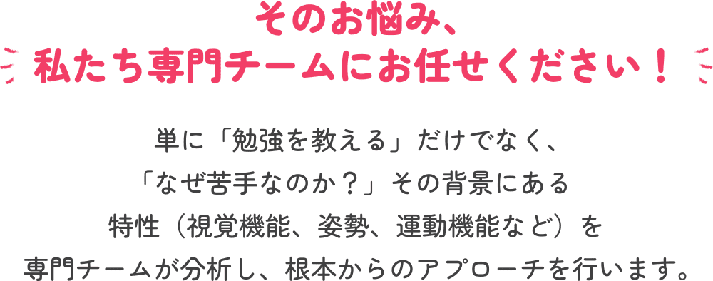 そのお悩み、私たち専門チームにお任せください！ 単に「勉強を教える」だけでなく、「なぜ苦手なのか？」その背景にある特性（視覚機能、姿勢、運動機能など）を専門チームが分析し、根本からのアプローチを行います。