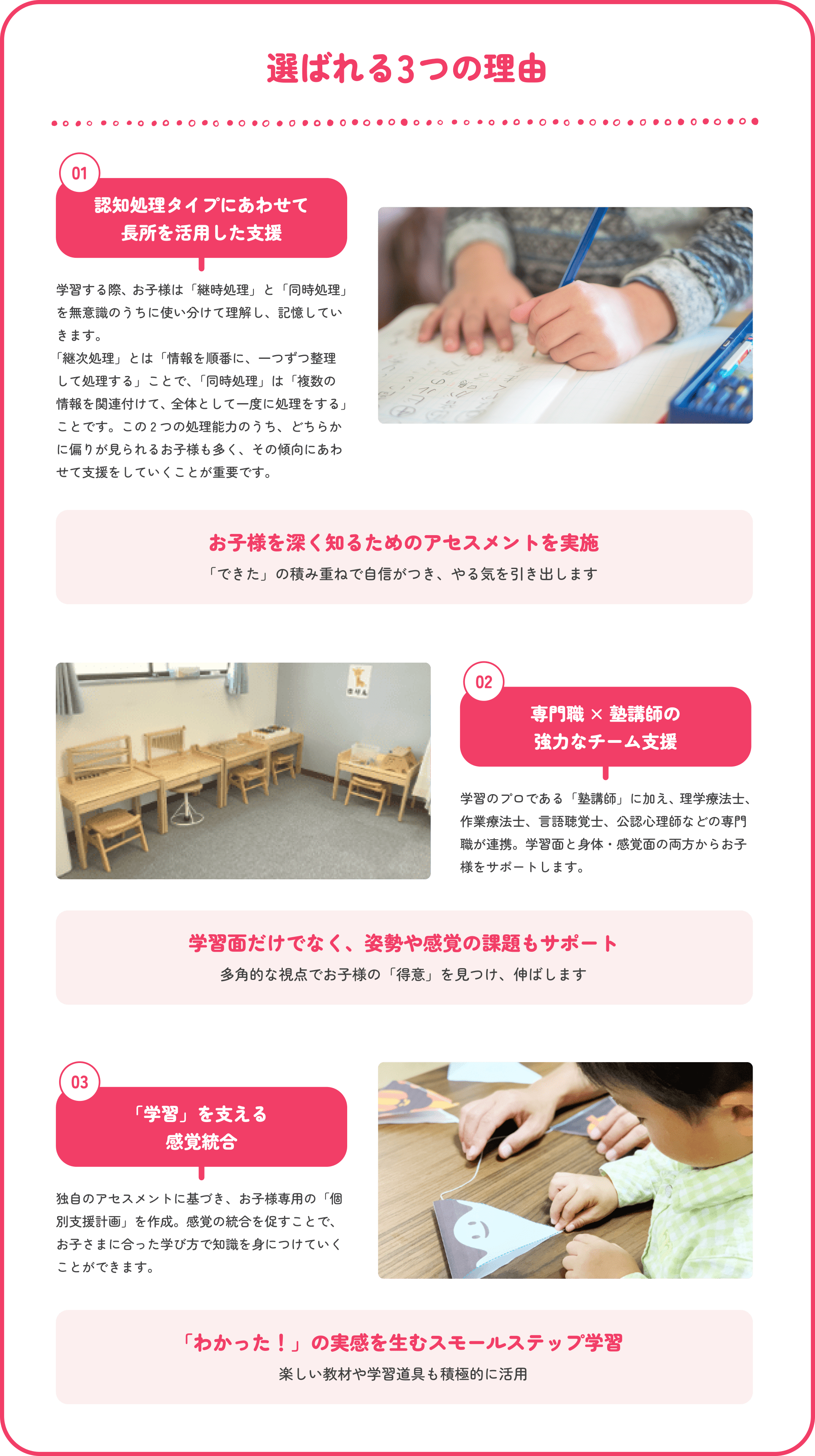 選ばれる3つの理由　01認知処理タイプにあわせて長所を活用した支援 学習をする際は「継次処理」と「同時処理」を無意識のうちに使い分けています。2つのうちどちらの処理を得意にしているかを判断し、お子さまの得意にあわせて支援をします。　お子様を深く知るためのアセスメントを実施 「できた」の積み重ねで自信がつき、やる気を引き出します　02専門職 × 塾講師の強力なチーム支援 学習のプロである「塾講師」に加え、理学療法士、作業療法士、言語聴覚士、公認心理師などの専門職が連携。学習面と身体・感覚面の両方からお子様をサポートします。　学習面だけでなく、姿勢や感覚の課題もサポート 多角的な視点でお子様の「得意」を見つけ、伸ばします　03「学習」を支える感覚統合 独自のアセスメントに基づき、お子様専用の「個別支援計画」を作成。学習の困難さの基となる感覚統合の調整を促します。　「わかった！」の実感を生むスモールステップ学習 楽しい教材や学習道具も積極的に活用