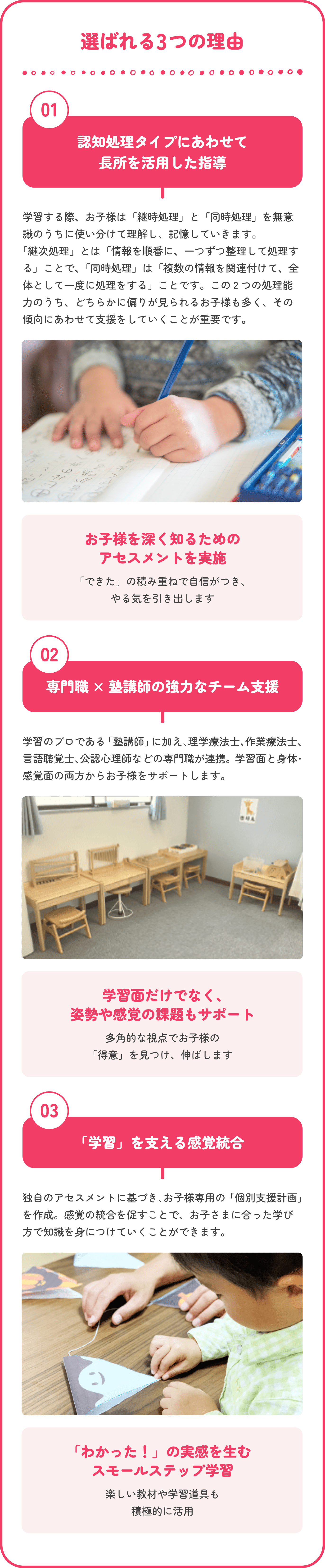 選ばれる3つの理由　01認知処理タイプにあわせて長所を活用した支援 学習をする際は「継次処理」と「同時処理」を無意識のうちに使い分けています。2つのうちどちらの処理を得意にしているかを判断し、お子さまの得意にあわせて支援をします。　お子様を深く知るためのアセスメントを実施 「できた」の積み重ねで自信がつき、やる気を引き出します　02塾講師 × 専門職の強力なチーム支援 学習のプロである「塾講師」に加え、理学療法士、作業療法士、言語聴覚士、公認心理師などの専門家が連携。学習面と身体・感覚面の両方からお子様をサポートします。　学習面だけでなく、姿勢や感覚の課題もサポート 多角的な視点でお子様の「得意」を見つけ、伸ばします　03「学習」を支える感覚統合の調整 独自のアセスメントに基づき、お子様専用の「個別支援計画」を作成。学習の困難さの基となる感覚統合の調整を行います。　「わかった！」の実感を生むスモールステップ学習 楽しい教材や学習道具も積極的に活用